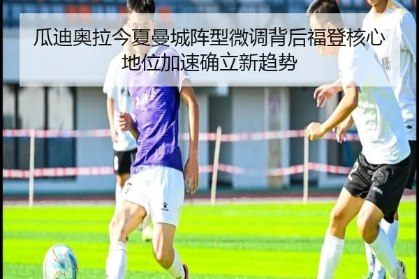 瓜迪奥拉今夏曼城阵型微调背后福登核心地位加速确立新趋势