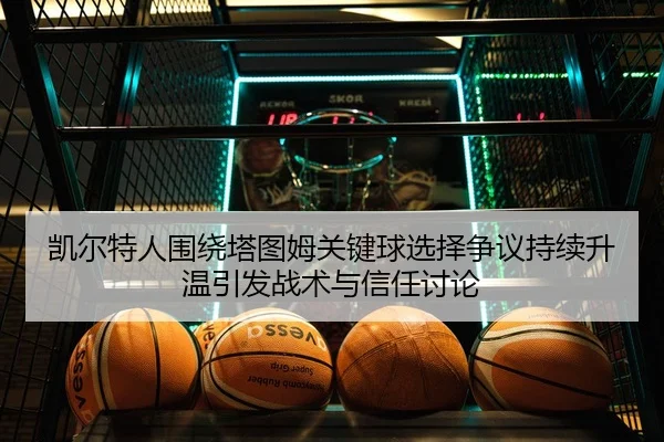 凯尔特人围绕塔图姆关键球选择争议持续升温引发战术与信任讨论