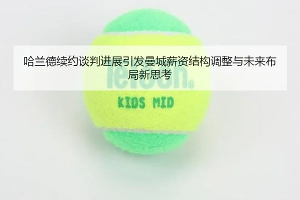 哈兰德续约谈判进展引发曼城薪资结构调整与未来布局新思考