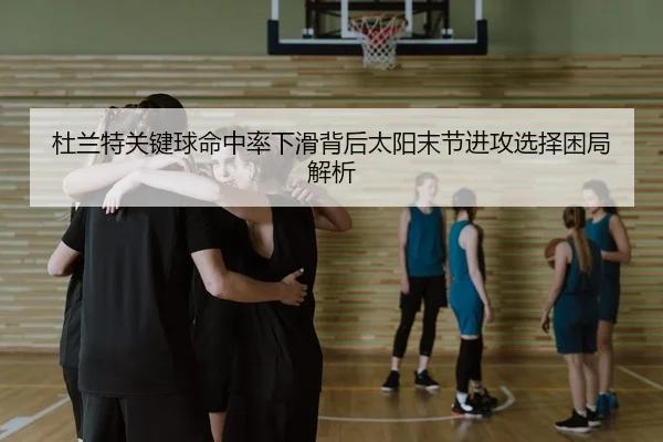 杜兰特关键球命中率下滑背后太阳末节进攻选择困局解析